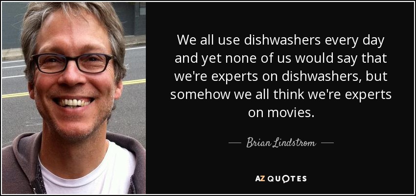 We all use dishwashers every day and yet none of us would say that we're experts on dishwashers, but somehow we all think we're experts on movies. - Brian Lindstrom