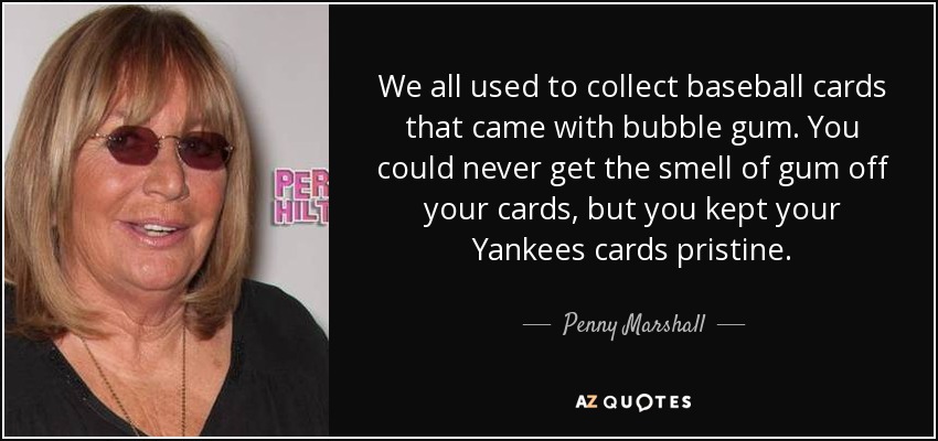 We all used to collect baseball cards that came with bubble gum. You could never get the smell of gum off your cards, but you kept your Yankees cards pristine. - Penny Marshall
