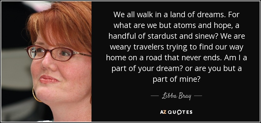We all walk in a land of dreams. For what are we but atoms and hope, a handful of stardust and sinew? We are weary travelers trying to find our way home on a road that never ends. Am I a part of your dream? or are you but a part of mine? - Libba Bray