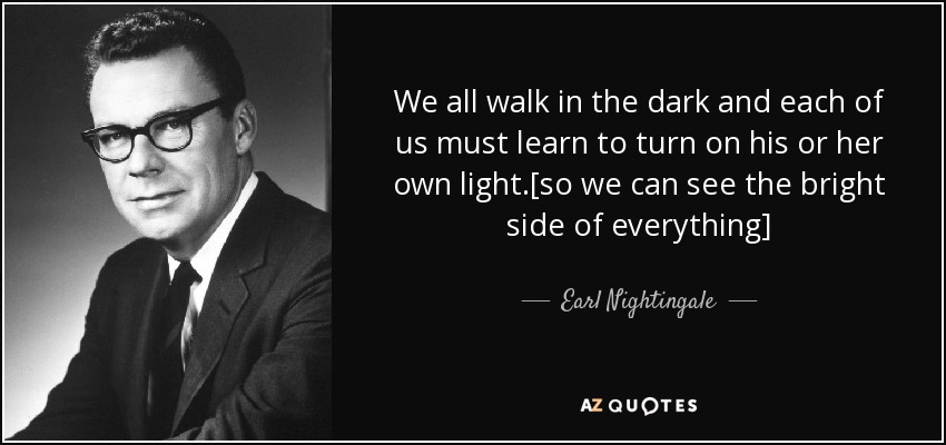 We all walk in the dark and each of us must learn to turn on his or her own light.[so we can see the bright side of everything] - Earl Nightingale