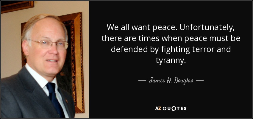 We all want peace. Unfortunately, there are times when peace must be defended by fighting terror and tyranny. - James H. Douglas