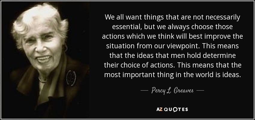 We all want things that are not necessarily essential, but we always choose those actions which we think will best improve the situation from our viewpoint. This means that the ideas that men hold determine their choice of actions. This means that the most important thing in the world is ideas. - Percy L. Greaves, Jr.