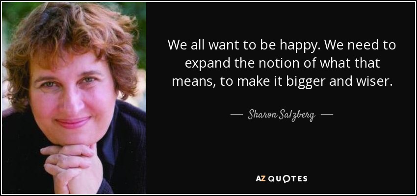 We all want to be happy. We need to expand the notion of what that means, to make it bigger and wiser. - Sharon Salzberg