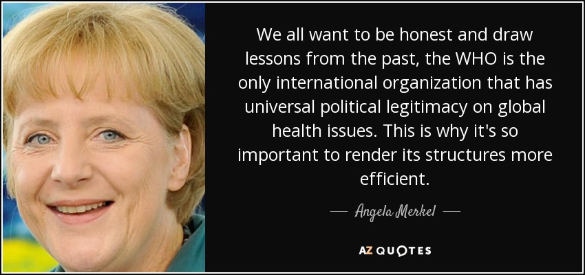 We all want to be honest and draw lessons from the past, the WHO is the only international organization that has universal political legitimacy on global health issues. This is why it's so important to render its structures more efficient. - Angela Merkel