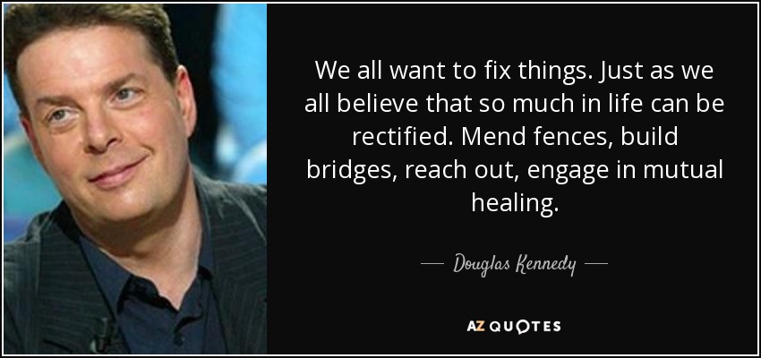 We all want to fix things. Just as we all believe that so much in life can be rectified. Mend fences, build bridges, reach out, engage in mutual healing. - Douglas Kennedy