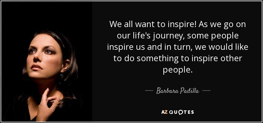 We all want to inspire! As we go on our life's journey, some people inspire us and in turn, we would like to do something to inspire other people. - Barbara Padilla