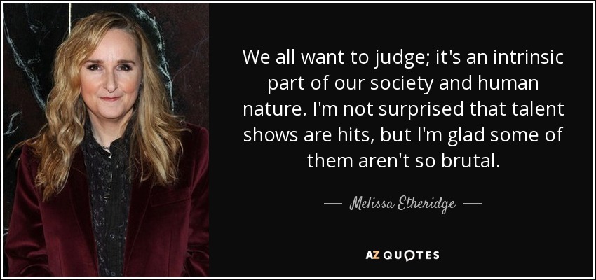 We all want to judge; it's an intrinsic part of our society and human nature. I'm not surprised that talent shows are hits, but I'm glad some of them aren't so brutal. - Melissa Etheridge