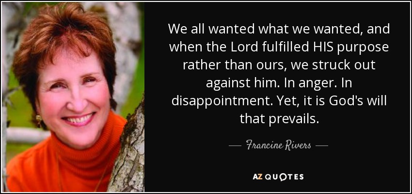 We all wanted what we wanted, and when the Lord fulfilled HIS purpose rather than ours, we struck out against him. In anger. In disappointment. Yet, it is God's will that prevails. - Francine Rivers