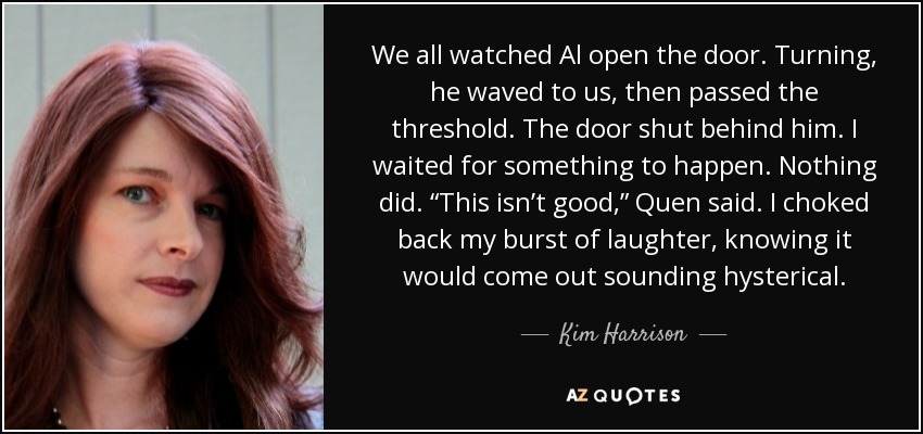 We all watched Al open the door. Turning, he waved to us, then passed the threshold. The door shut behind him. I waited for something to happen. Nothing did. “This isn’t good,” Quen said. I choked back my burst of laughter, knowing it would come out sounding hysterical. - Kim Harrison