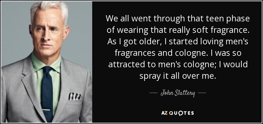 We all went through that teen phase of wearing that really soft fragrance. As I got older, I started loving men's fragrances and cologne. I was so attracted to men's cologne; I would spray it all over me. - John Slattery
