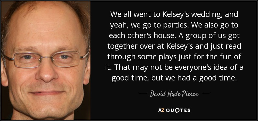 We all went to Kelsey's wedding, and yeah, we go to parties. We also go to each other's house. A group of us got together over at Kelsey's and just read through some plays just for the fun of it. That may not be everyone's idea of a good time, but we had a good time. - David Hyde Pierce