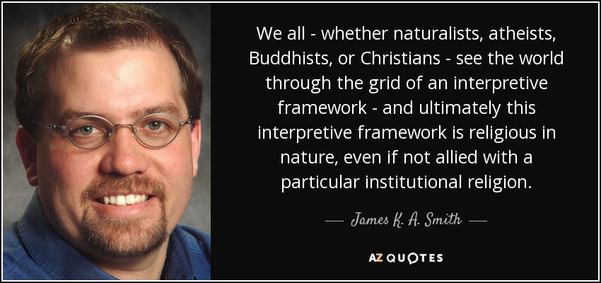 We all - whether naturalists, atheists, Buddhists, or Christians - see the world through the grid of an interpretive framework - and ultimately this interpretive framework is religious in nature, even if not allied with a particular institutional religion. - James K. A. Smith