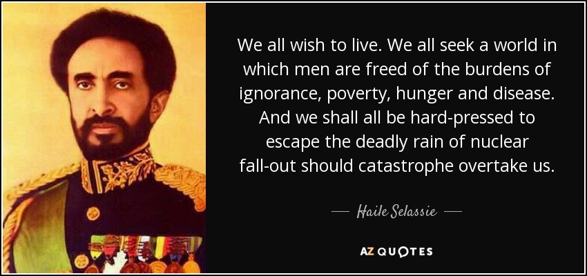 We all wish to live. We all seek a world in which men are freed of the burdens of ignorance, poverty, hunger and disease. And we shall all be hard-pressed to escape the deadly rain of nuclear fall-out should catastrophe overtake us. - Haile Selassie