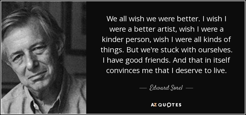 We all wish we were better. I wish I were a better artist, wish I were a kinder person, wish I were all kinds of things. But we're stuck with ourselves. I have good friends. And that in itself convinces me that I deserve to live. - Edward Sorel