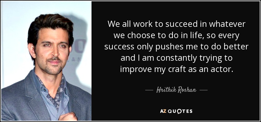 We all work to succeed in whatever we choose to do in life, so every success only pushes me to do better and I am constantly trying to improve my craft as an actor. - Hrithik Roshan