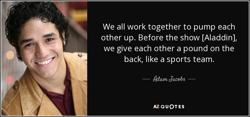 We all work together to pump each other up. Before the show [Aladdin], we give each other a pound on the back, like a sports team. - Adam Jacobs