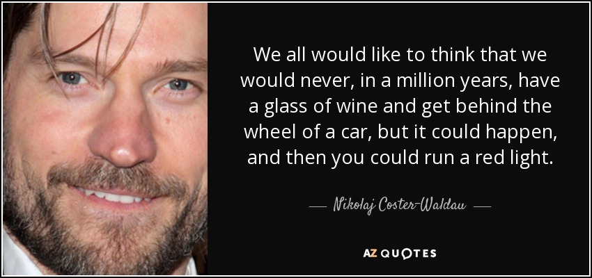 We all would like to think that we would never, in a million years, have a glass of wine and get behind the wheel of a car, but it could happen, and then you could run a red light. - Nikolaj Coster-Waldau