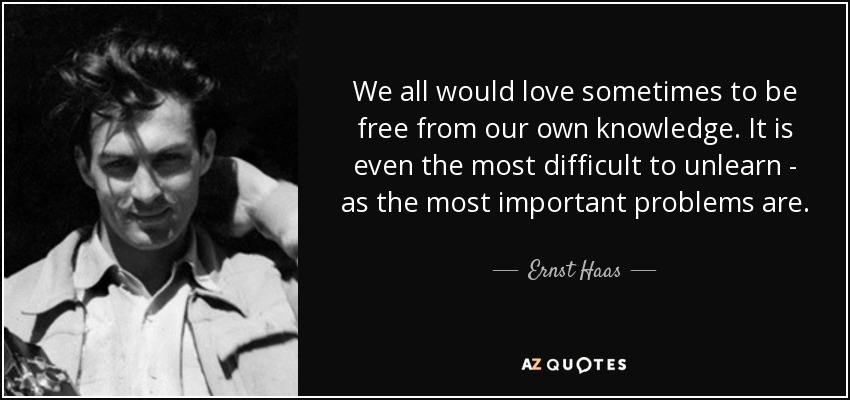 We all would love sometimes to be free from our own knowledge. It is even the most difficult to unlearn - as the most important problems are. - Ernst Haas