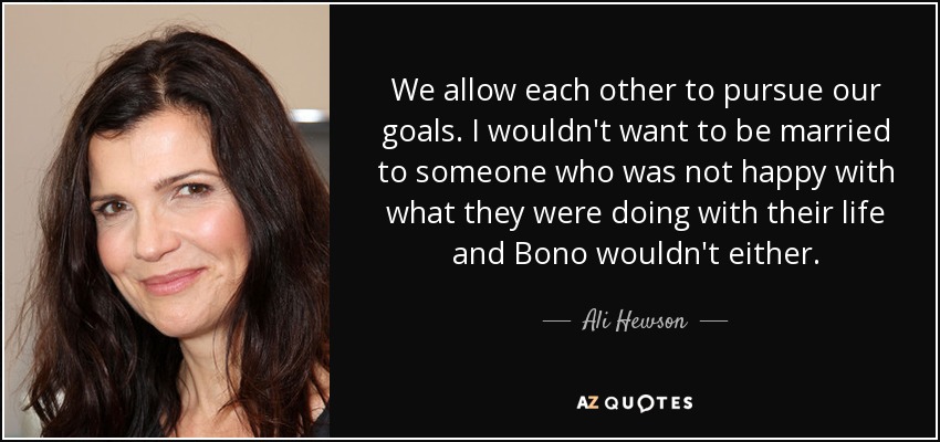 We allow each other to pursue our goals. I wouldn't want to be married to someone who was not happy with what they were doing with their life and Bono wouldn't either. - Ali Hewson