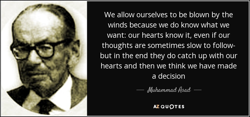 We allow ourselves to be blown by the winds because we do know what we want: our hearts know it, even if our thoughts are sometimes slow to follow- but in the end they do catch up with our hearts and then we think we have made a decision - Muhammad Asad