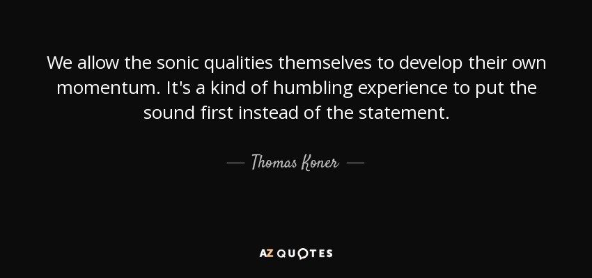 We allow the sonic qualities themselves to develop their own momentum. It's a kind of humbling experience to put the sound first instead of the statement. - Thomas Koner