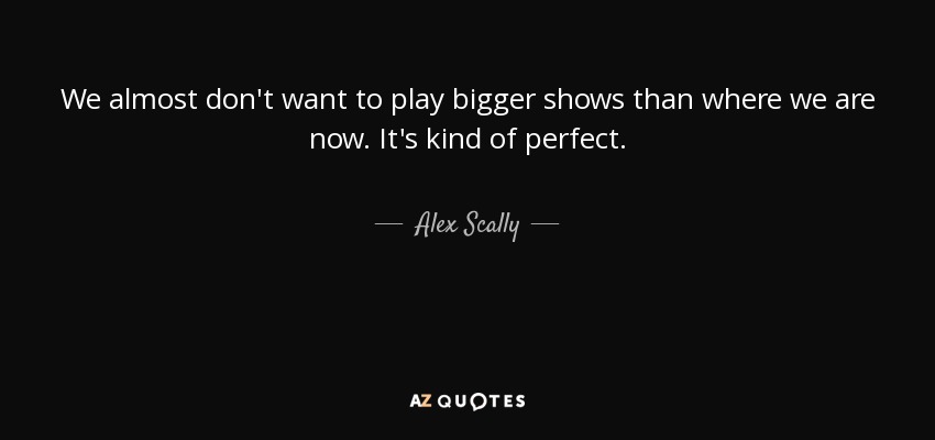 We almost don't want to play bigger shows than where we are now. It's kind of perfect. - Alex Scally