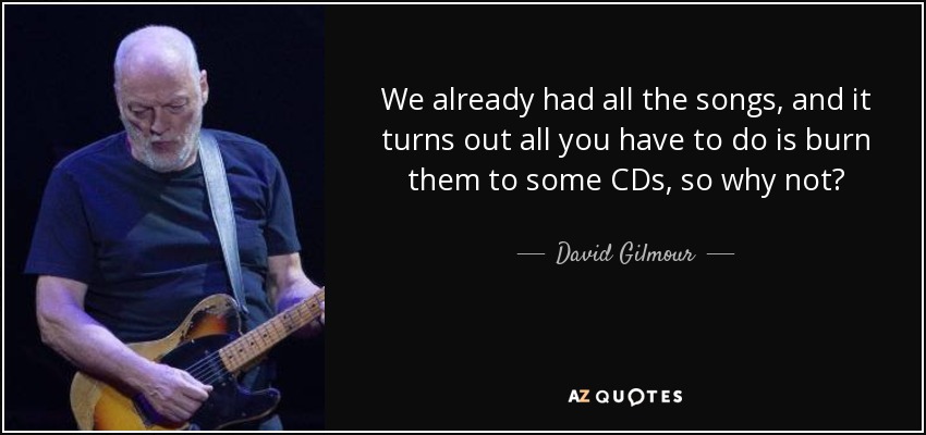 We already had all the songs, and it turns out all you have to do is burn them to some CDs, so why not? - David Gilmour