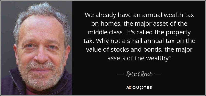 We already have an annual wealth tax on homes, the major asset of the middle class. It's called the property tax. Why not a small annual tax on the value of stocks and bonds, the major assets of the wealthy? - Robert Reich