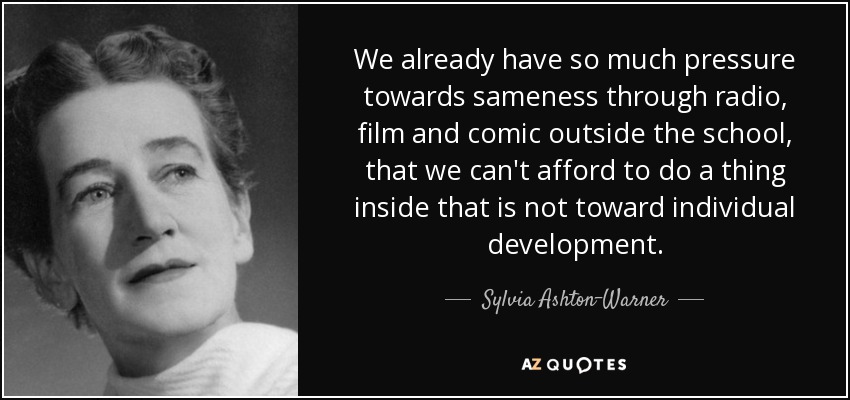 We already have so much pressure towards sameness through radio, film and comic outside the school, that we can't afford to do a thing inside that is not toward individual development. - Sylvia Ashton-Warner