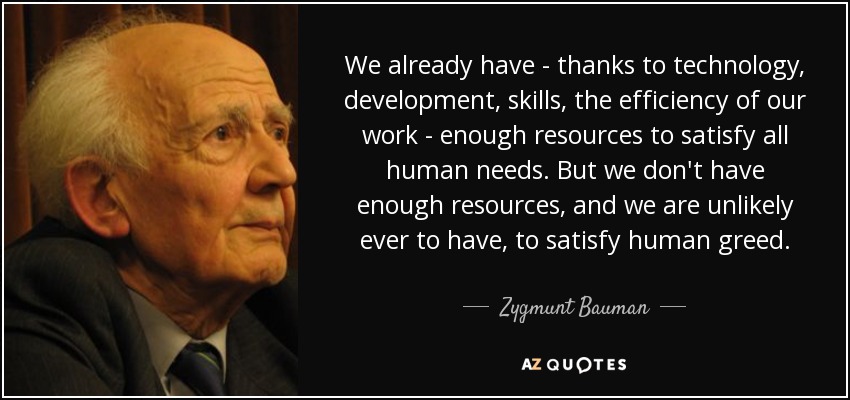 We already have - thanks to technology, development, skills, the efficiency of our work - enough resources to satisfy all human needs. But we don't have enough resources, and we are unlikely ever to have, to satisfy human greed. - Zygmunt Bauman