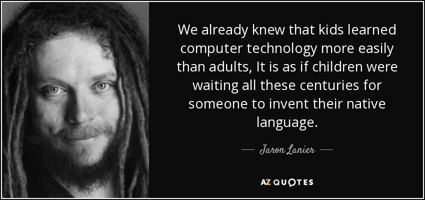 We already knew that kids learned computer technology more easily than adults, It is as if children were waiting all these centuries for someone to invent their native language. - Jaron Lanier