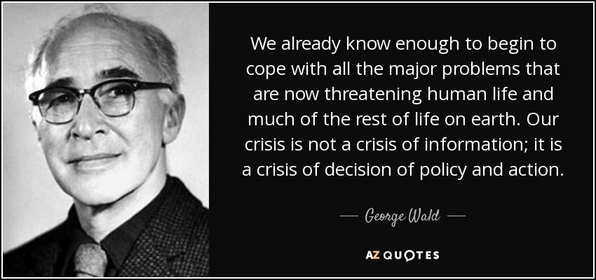 We already know enough to begin to cope with all the major problems that are now threatening human life and much of the rest of life on earth. Our crisis is not a crisis of information; it is a crisis of decision of policy and action. - George Wald