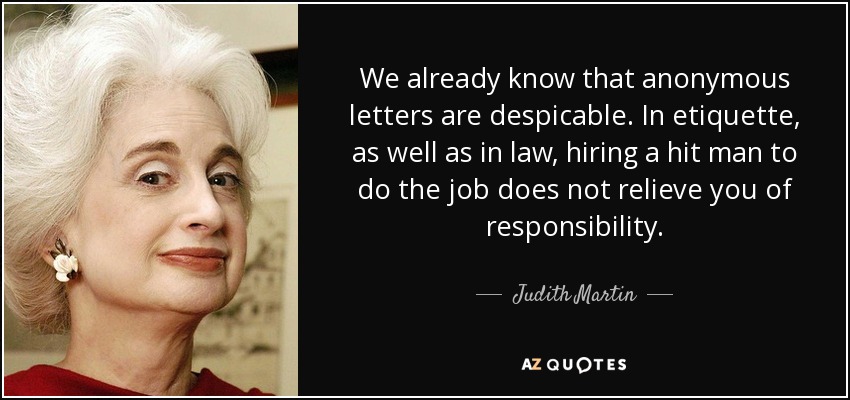 We already know that anonymous letters are despicable. In etiquette, as well as in law, hiring a hit man to do the job does not relieve you of responsibility. - Judith Martin