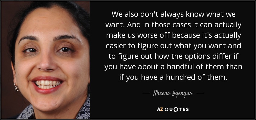 We also don't always know what we want. And in those cases it can actually make us worse off because it's actually easier to figure out what you want and to figure out how the options differ if you have about a handful of them than if you have a hundred of them. - Sheena Iyengar