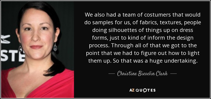 We also had a team of costumers that would do samples for us, of fabrics, textures, people doing silhouettes of things up on dress forms, just to kind of inform the design process. Through all of that we got to the point that we had to figure out how to light them up. So that was a huge undertaking. - Christine Bieselin Clark