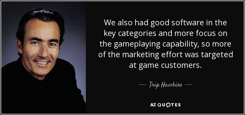 We also had good software in the key categories and more focus on the gameplaying capability, so more of the marketing effort was targeted at game customers. - Trip Hawkins