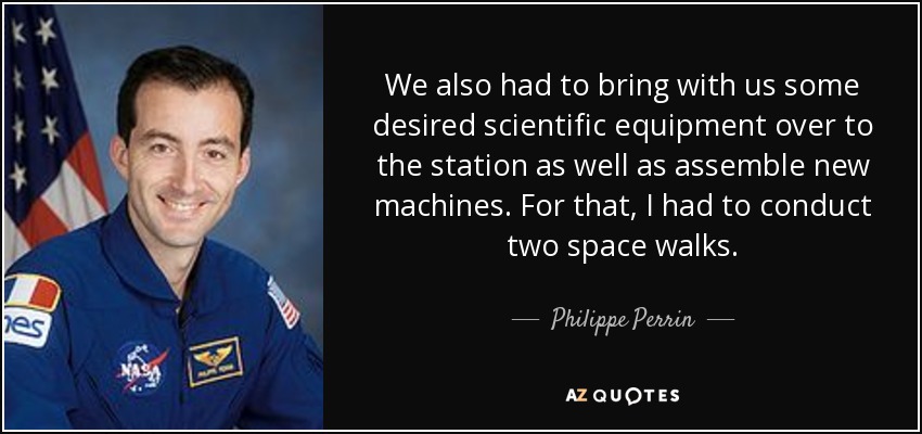 We also had to bring with us some desired scientific equipment over to the station as well as assemble new machines. For that, I had to conduct two space walks. - Philippe Perrin