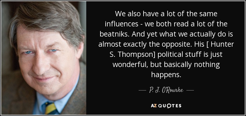 We also have a lot of the same influences - we both read a lot of the beatniks. And yet what we actually do is almost exactly the opposite. His [ Hunter S. Thompson] political stuff is just wonderful, but basically nothing happens. - P. J. O'Rourke