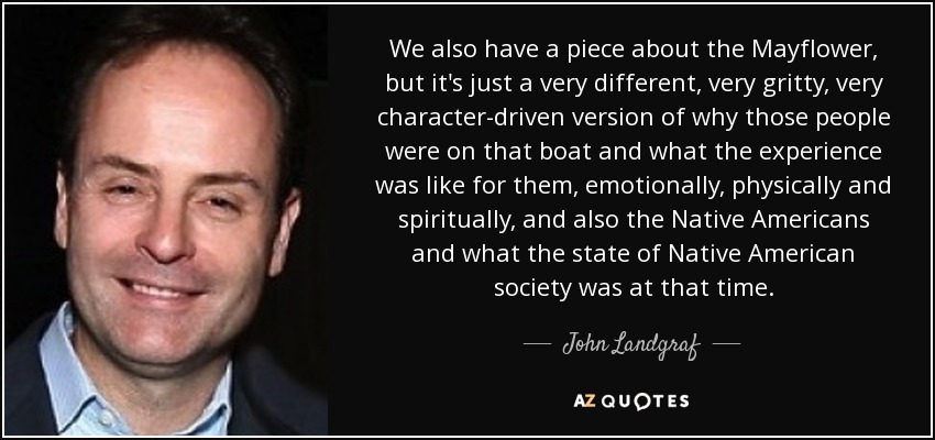 We also have a piece about the Mayflower, but it's just a very different, very gritty, very character-driven version of why those people were on that boat and what the experience was like for them, emotionally, physically and spiritually, and also the Native Americans and what the state of Native American society was at that time. - John Landgraf