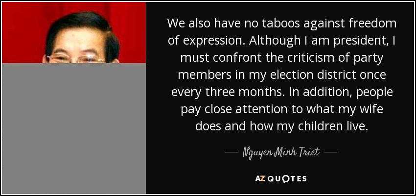 We also have no taboos against freedom of expression. Although I am president, I must confront the criticism of party members in my election district once every three months. In addition, people pay close attention to what my wife does and how my children live. - Nguyen Minh Triet