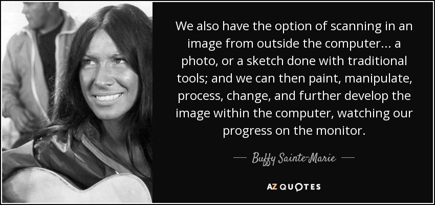 We also have the option of scanning in an image from outside the computer... a photo, or a sketch done with traditional tools; and we can then paint, manipulate, process, change, and further develop the image within the computer, watching our progress on the monitor. - Buffy Sainte-Marie