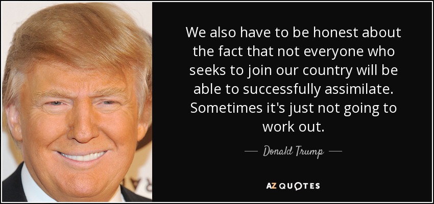 We also have to be honest about the fact that not everyone who seeks to join our country will be able to successfully assimilate. Sometimes it's just not going to work out. - Donald Trump