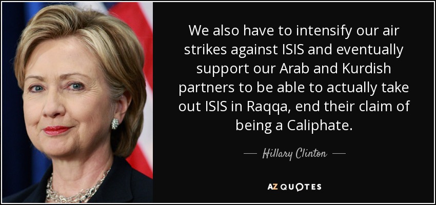 We also have to intensify our air strikes against ISIS and eventually support our Arab and Kurdish partners to be able to actually take out ISIS in Raqqa, end their claim of being a Caliphate. - Hillary Clinton