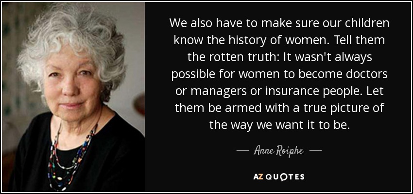 We also have to make sure our children know the history of women. Tell them the rotten truth: It wasn't always possible for women to become doctors or managers or insurance people. Let them be armed with a true picture of the way we want it to be. - Anne Roiphe