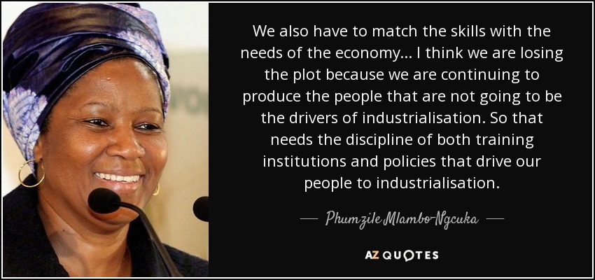 We also have to match the skills with the needs of the economy... I think we are losing the plot because we are continuing to produce the people that are not going to be the drivers of industrialisation. So that needs the discipline of both training institutions and policies that drive our people to industrialisation. - Phumzile Mlambo-Ngcuka