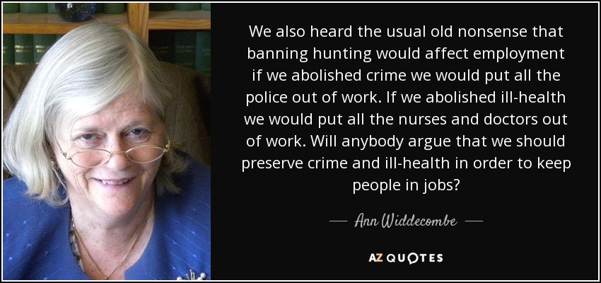 We also heard the usual old nonsense that banning hunting would affect employment if we abolished crime we would put all the police out of work. If we abolished ill-health we would put all the nurses and doctors out of work. Will anybody argue that we should preserve crime and ill-health in order to keep people in jobs? - Ann Widdecombe