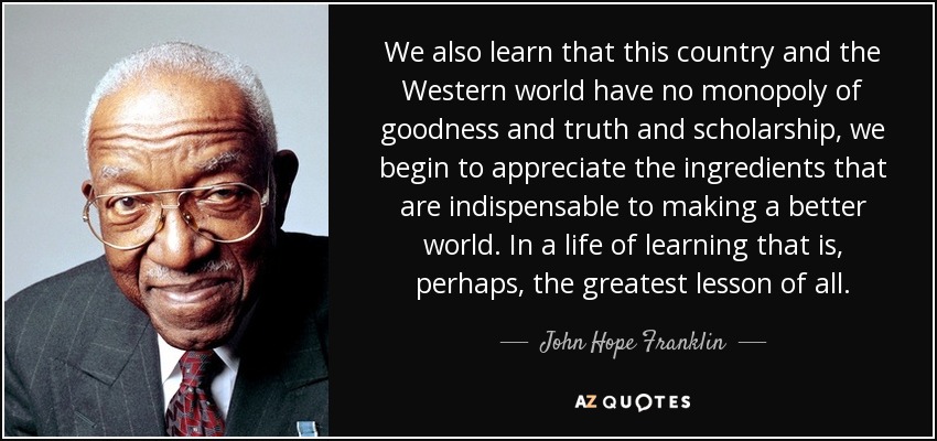 We also learn that this country and the Western world have no monopoly of goodness and truth and scholarship, we begin to appreciate the ingredients that are indispensable to making a better world. In a life of learning that is, perhaps, the greatest lesson of all. - John Hope Franklin