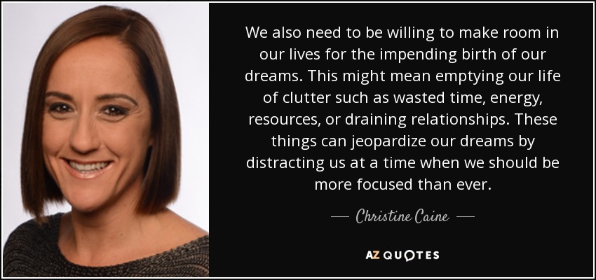 We also need to be willing to make room in our lives for the impending birth of our dreams. This might mean emptying our life of clutter such as wasted time, energy, resources, or draining relationships. These things can jeopardize our dreams by distracting us at a time when we should be more focused than ever. - Christine Caine