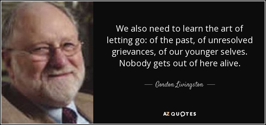 We also need to learn the art of letting go: of the past, of unresolved grievances, of our younger selves. Nobody gets out of here alive. - Gordon Livingston
