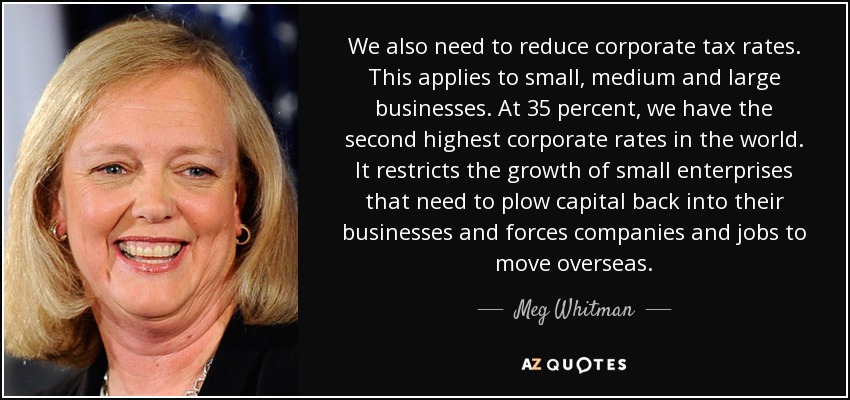We also need to reduce corporate tax rates. This applies to small, medium and large businesses. At 35 percent, we have the second highest corporate rates in the world. It restricts the growth of small enterprises that need to plow capital back into their businesses and forces companies and jobs to move overseas. - Meg Whitman